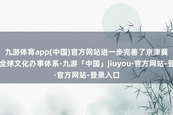 九游体育app(中国)官方网站进一步完善了京津冀地区的全球文化办事体系-九游「中国」jiuyou·官方网站-登录入口
