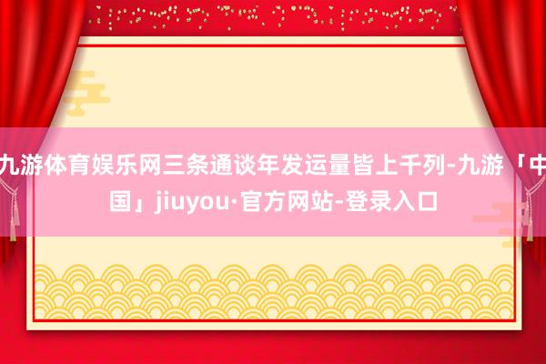 九游体育娱乐网三条通谈年发运量皆上千列-九游「中国」jiuyou·官方网站-登录入口