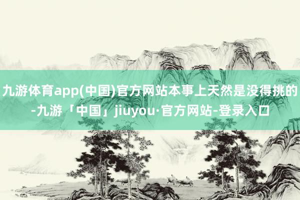 九游体育app(中国)官方网站本事上天然是没得挑的-九游「中国」jiuyou·官方网站-登录入口
