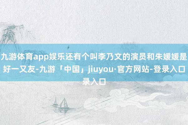 九游体育app娱乐还有个叫李乃文的演员和朱媛媛是好一又友-九游「中国」jiuyou·官方网站-登录入口