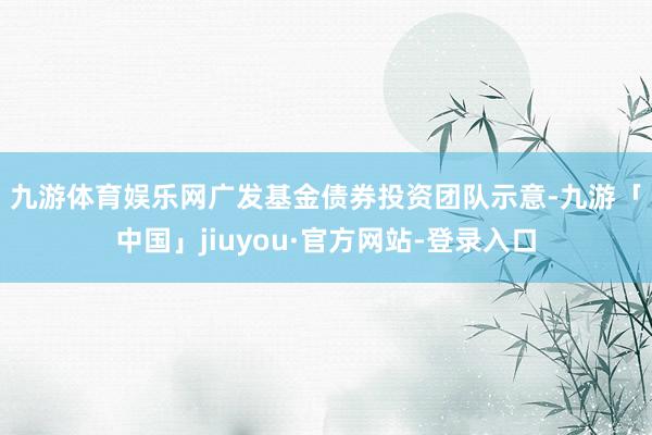 九游体育娱乐网　　广发基金债券投资团队示意-九游「中国」jiuyou·官方网站-登录入口