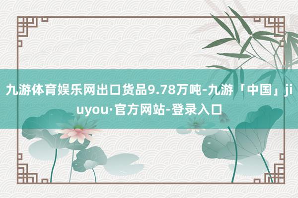 九游体育娱乐网出口货品9.78万吨-九游「中国」jiuyou·官方网站-登录入口
