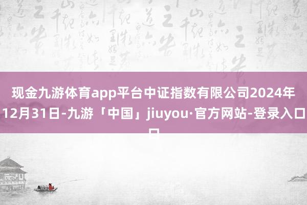 现金九游体育app平台　　中证指数有限公司　　2024年12月31日-九游「中国」jiuyou·官方网站-登录入口