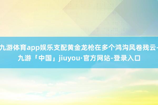 九游体育app娱乐支配黄金龙枪在多个鸿沟风卷残云-九游「中国」jiuyou·官方网站-登录入口