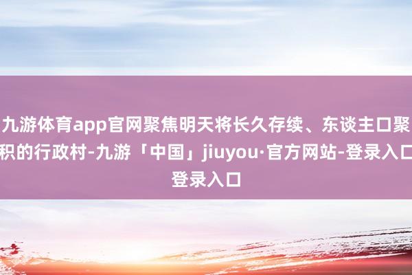 九游体育app官网聚焦明天将长久存续、东谈主口聚积的行政村-九游「中国」jiuyou·官方网站-登录入口