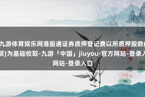 九游体育娱乐网港股通证券质押登记费以所质押股数(份额)为基础收取-九游「中国」jiuyou·官方网站-登录入口