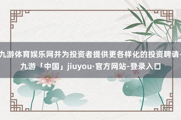 九游体育娱乐网并为投资者提供更各样化的投资聘请-九游「中国」jiuyou·官方网站-登录入口
