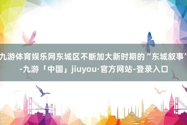九游体育娱乐网东城区不断加大新时期的“东城叙事”-九游「中国」jiuyou·官方网站-登录入口