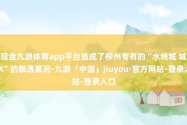 现金九游体育app平台造成了柳州专有的“水绕城 城依水”的飘逸景况-九游「中国」jiuyou·官方网站-登录入口