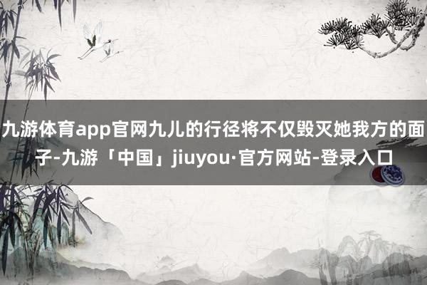 九游体育app官网九儿的行径将不仅毁灭她我方的面子-九游「中国」jiuyou·官方网站-登录入口