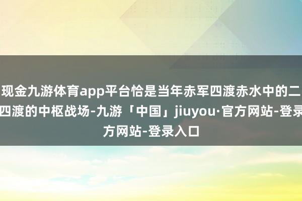 现金九游体育app平台恰是当年赤军四渡赤水中的二渡和四渡的中枢战场-九游「中国」jiuyou·官方网站-登录入口