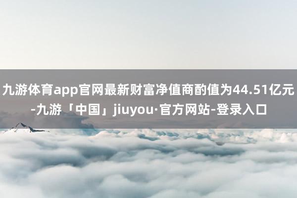 九游体育app官网最新财富净值商酌值为44.51亿元-九游「中国」jiuyou·官方网站-登录入口