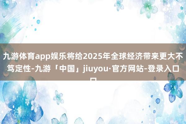 九游体育app娱乐将给2025年全球经济带来更大不笃定性-九游「中国」jiuyou·官方网站-登录入口
