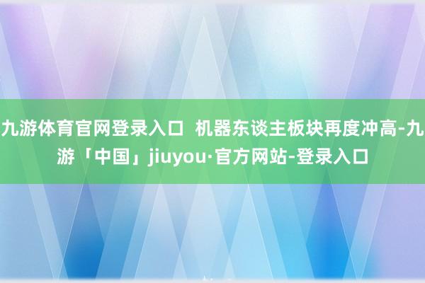 九游体育官网登录入口  机器东谈主板块再度冲高-九游「中国」jiuyou·官方网站-登录入口
