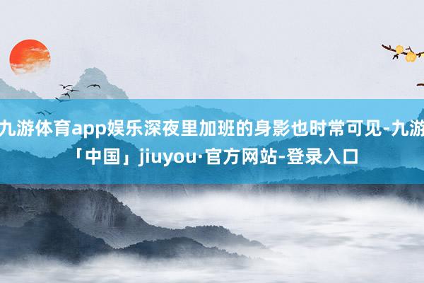九游体育app娱乐深夜里加班的身影也时常可见-九游「中国」jiuyou·官方网站-登录入口