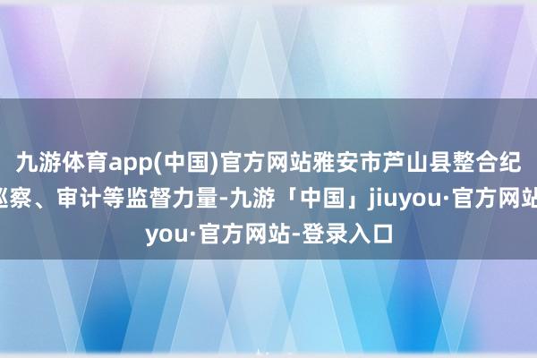 九游体育app(中国)官方网站雅安市芦山县整合纪检监察、巡察、审计等监督力量-九游「中国」jiuyou·官方网站-登录入口