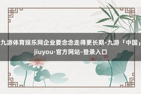 九游体育娱乐网企业要念念走得更长期-九游「中国」jiuyou·官方网站-登录入口