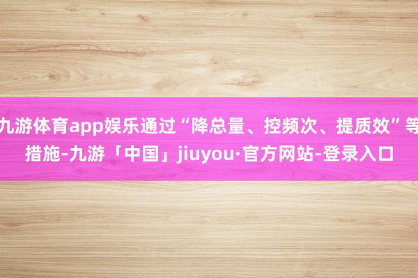 九游体育app娱乐通过“降总量、控频次、提质效”等措施-九游「中国」jiuyou·官方网站-登录入口