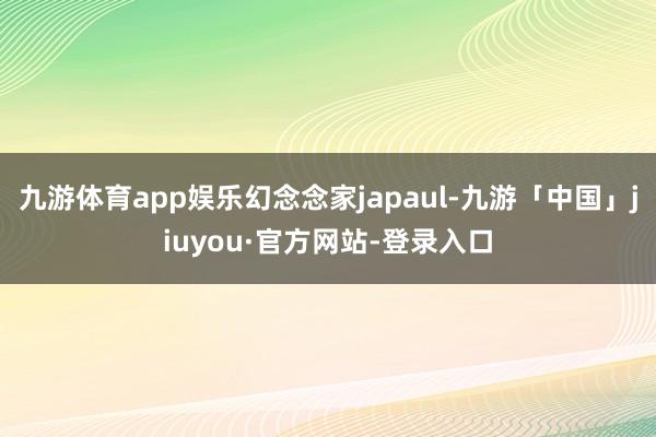 九游体育app娱乐幻念念家japaul-九游「中国」jiuyou·官方网站-登录入口