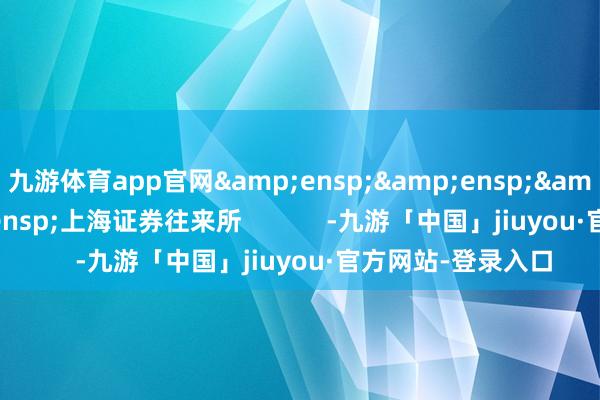 九游体育app官网&ensp;&ensp;&ensp;&ensp;上海证券往来所            -九游「中国」jiuyou·官方网站-登录入口