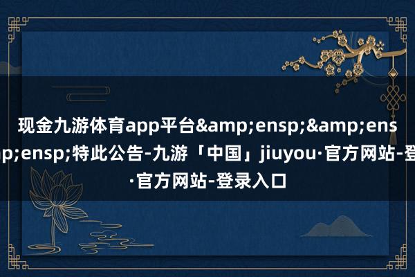 现金九游体育app平台&ensp;&ensp;&ensp;特此公告-九游「中国」jiuyou·官方网站-登录入口