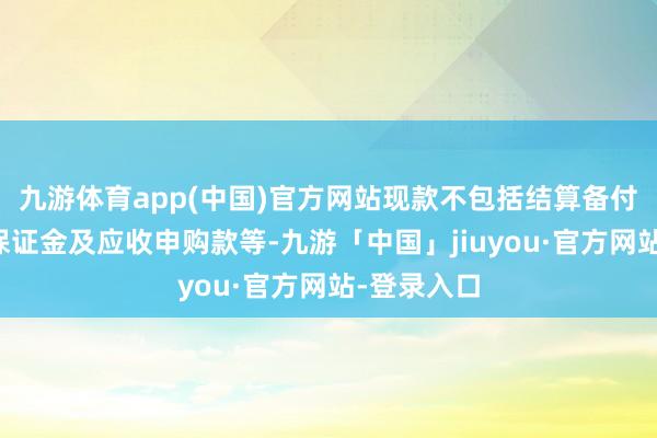九游体育app(中国)官方网站现款不包括结算备付金、存出保证金及应收申购款等-九游「中国」jiuyou·官方网站-登录入口