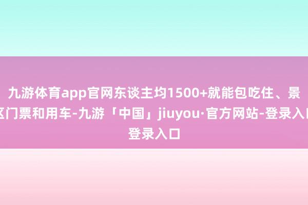 九游体育app官网东谈主均1500+就能包吃住、景区门票和用车-九游「中国」jiuyou·官方网站-登录入口
