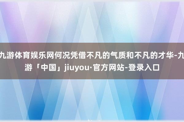 九游体育娱乐网何况凭借不凡的气质和不凡的才华-九游「中国」jiuyou·官方网站-登录入口