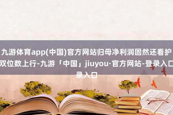 九游体育app(中国)官方网站归母净利润固然还看护双位数上行-九游「中国」jiuyou·官方网站-登录入口
