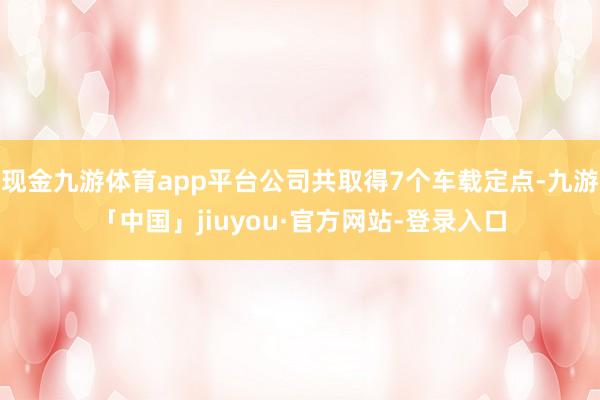 现金九游体育app平台公司共取得7个车载定点-九游「中国」jiuyou·官方网站-登录入口