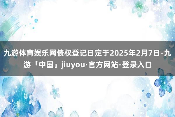 九游体育娱乐网债权登记日定于2025年2月7日-九游「中国」jiuyou·官方网站-登录入口