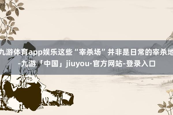 九游体育app娱乐这些“宰杀场”并非是日常的宰杀地-九游「中国」jiuyou·官方网站-登录入口