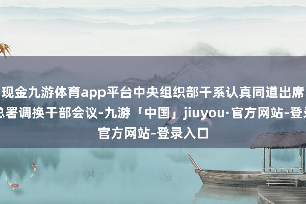 现金九游体育app平台中央组织部干系认真同道出席海关总署调换干部会议-九游「中国」jiuyou·官方网站-登录入口