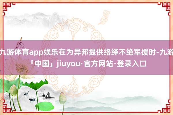 九游体育app娱乐在为异邦提供络绎不绝军援时-九游「中国」jiuyou·官方网站-登录入口