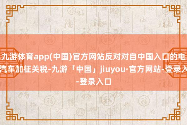 九游体育app(中国)官方网站反对对自中国入口的电动汽车加征关税-九游「中国」jiuyou·官方网站-登录入口