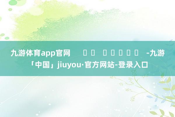九游体育app官网      		  					  -九游「中国」jiuyou·官方网站-登录入口