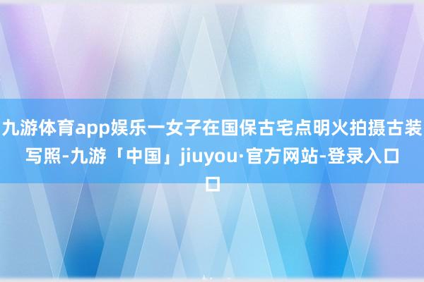 九游体育app娱乐一女子在国保古宅点明火拍摄古装写照-九游「中国」jiuyou·官方网站-登录入口
