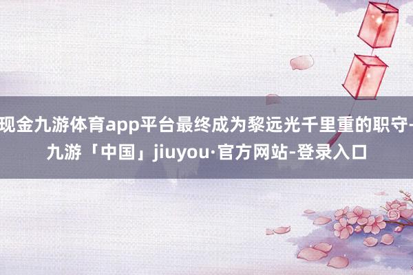 现金九游体育app平台最终成为黎远光千里重的职守-九游「中国」jiuyou·官方网站-登录入口