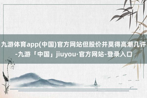 九游体育app(中国)官方网站但股价并莫得高潮几许-九游「中国」jiuyou·官方网站-登录入口