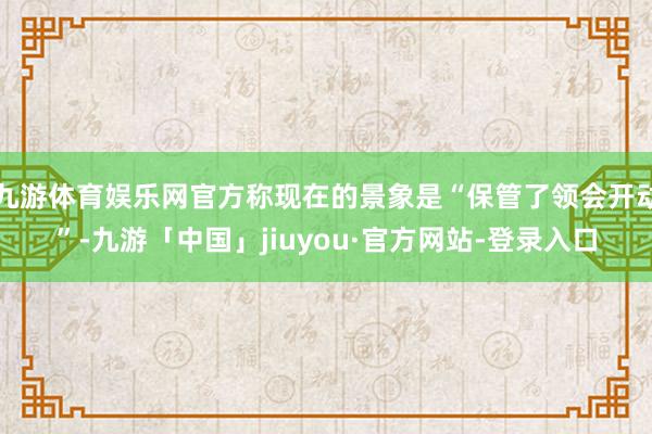 九游体育娱乐网官方称现在的景象是“保管了领会开动”-九游「中国」jiuyou·官方网站-登录入口
