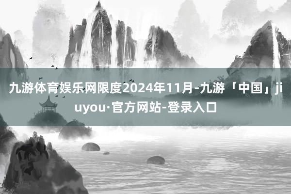 九游体育娱乐网限度2024年11月-九游「中国」jiuyou·官方网站-登录入口