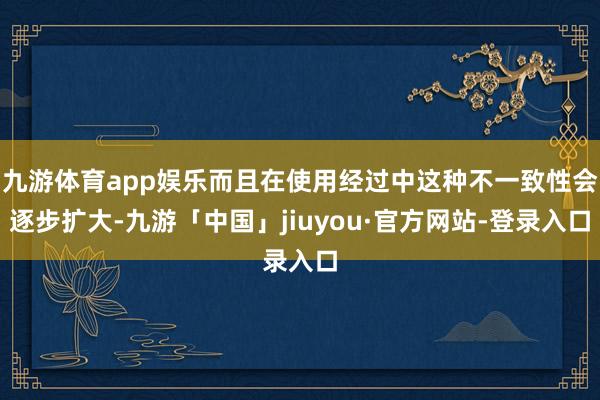 九游体育app娱乐而且在使用经过中这种不一致性会逐步扩大-九游「中国」jiuyou·官方网站-登录入口