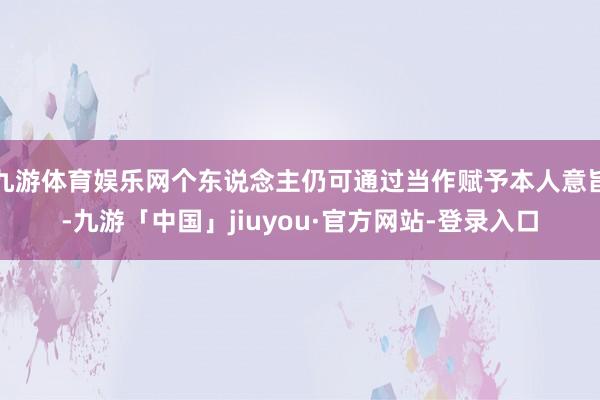 九游体育娱乐网个东说念主仍可通过当作赋予本人意旨-九游「中国」jiuyou·官方网站-登录入口