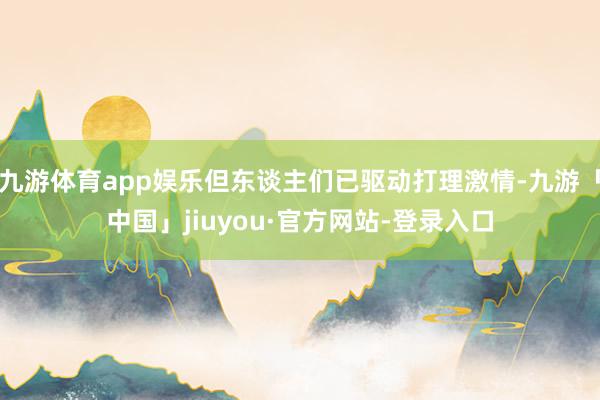 九游体育app娱乐但东谈主们已驱动打理激情-九游「中国」jiuyou·官方网站-登录入口