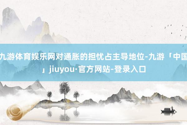 九游体育娱乐网对通胀的担忧占主导地位-九游「中国」jiuyou·官方网站-登录入口