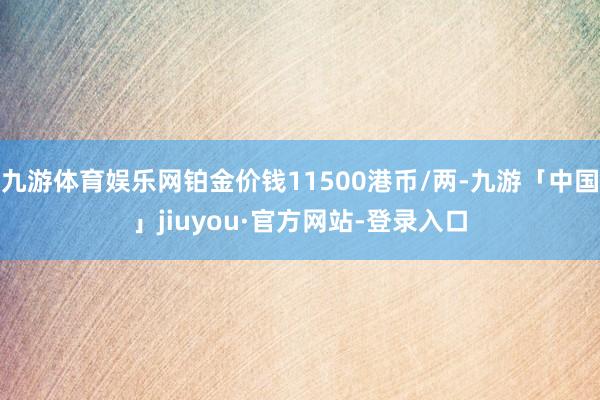 九游体育娱乐网铂金价钱11500港币/两-九游「中国」jiuyou·官方网站-登录入口