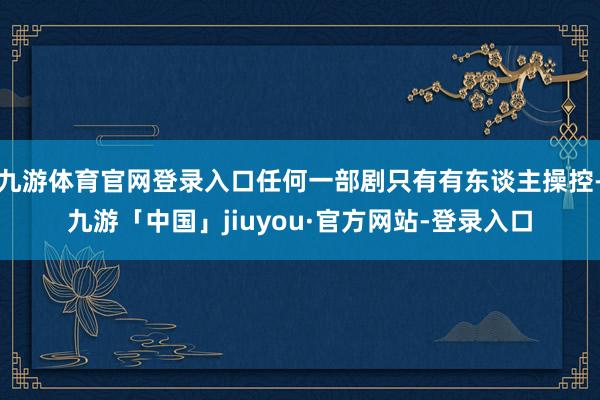 九游体育官网登录入口任何一部剧只有有东谈主操控-九游「中国」jiuyou·官方网站-登录入口