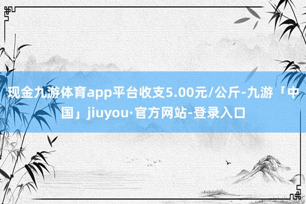 现金九游体育app平台收支5.00元/公斤-九游「中国」jiuyou·官方网站-登录入口
