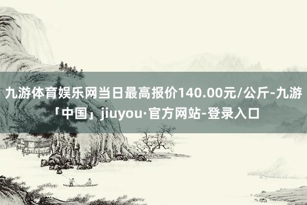 九游体育娱乐网当日最高报价140.00元/公斤-九游「中国」jiuyou·官方网站-登录入口