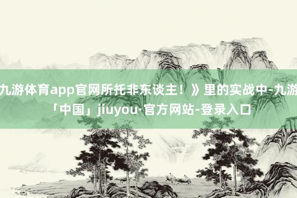 九游体育app官网所托非东谈主！》里的实战中-九游「中国」jiuyou·官方网站-登录入口